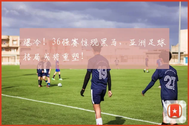 爆冷!36强赛惊现黑马,亚洲足球格局或将重塑!
