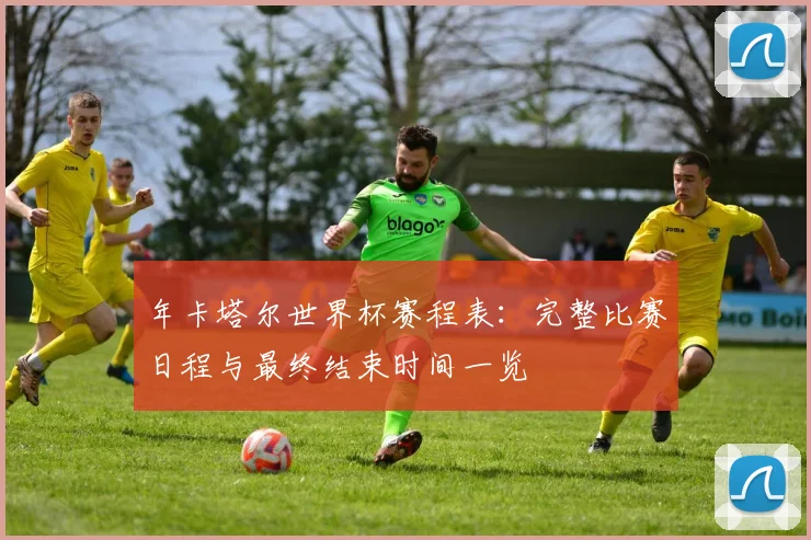 年卡塔尔世界杯赛程表:完整比赛日程与最终结束时间一览