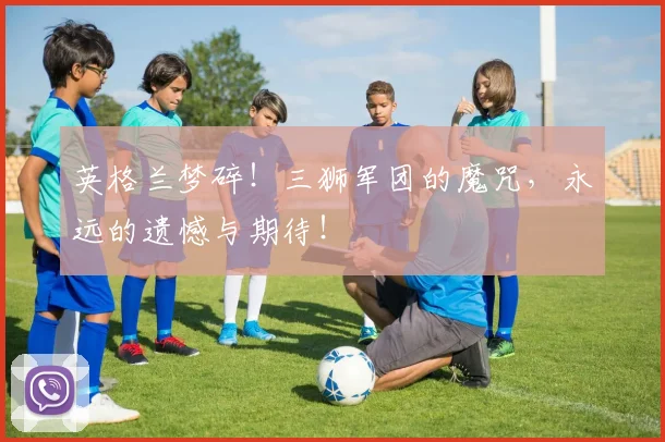 英格兰梦碎！三狮军团的魔咒，永远的遗憾与期待！