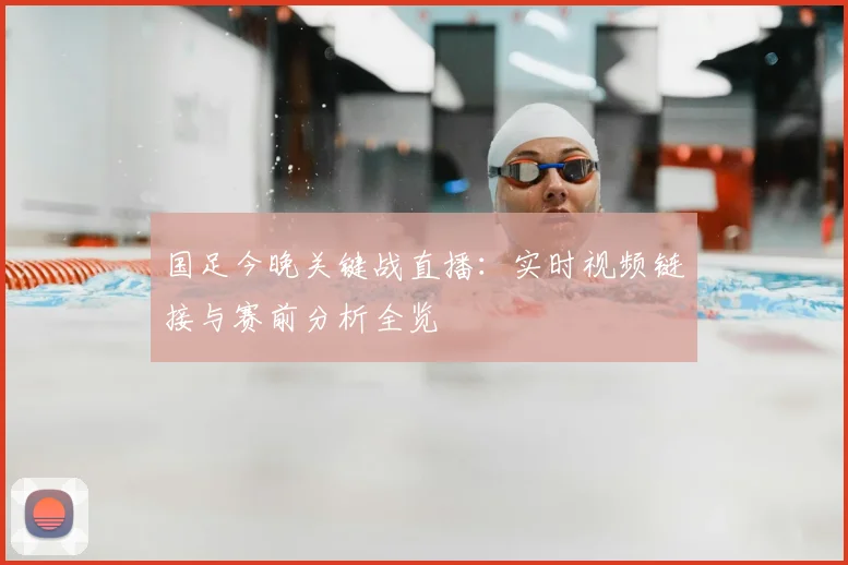 国足今晚关键战直播:实时视频链接与赛前分析全览