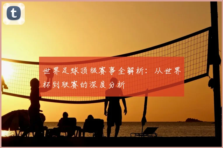 世界足球顶级赛事全解析：从世界杯到联赛的深度分析