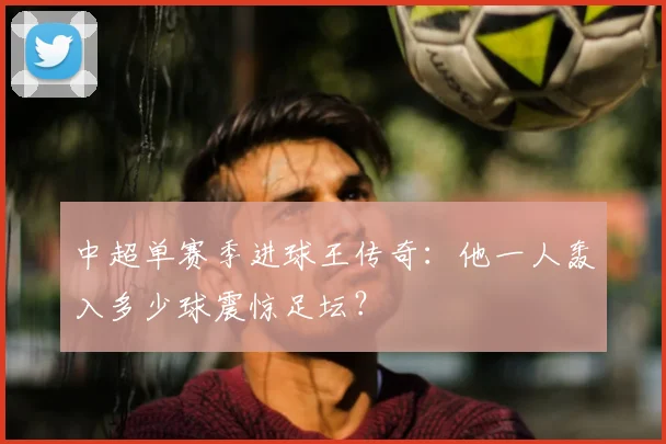 中超单赛季进球王传奇：他一人轰入多少球震惊足坛？