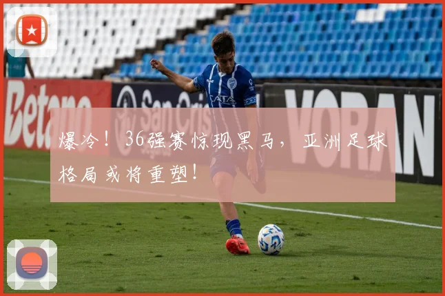 爆冷！36强赛惊现黑马，亚洲足球格局或将重塑！