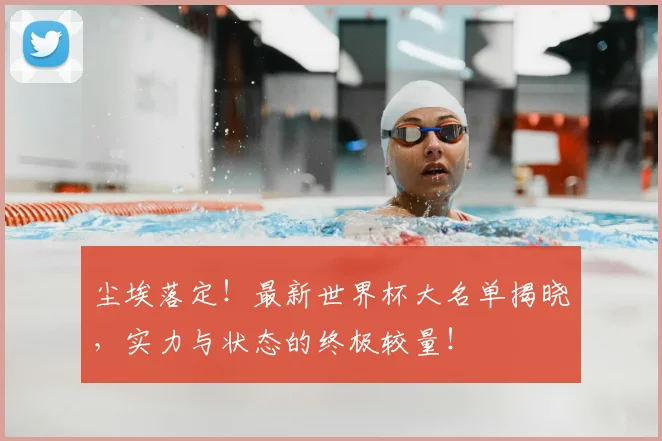 尘埃落定！最新世界杯大名单揭晓，实力与状态的终极较量！