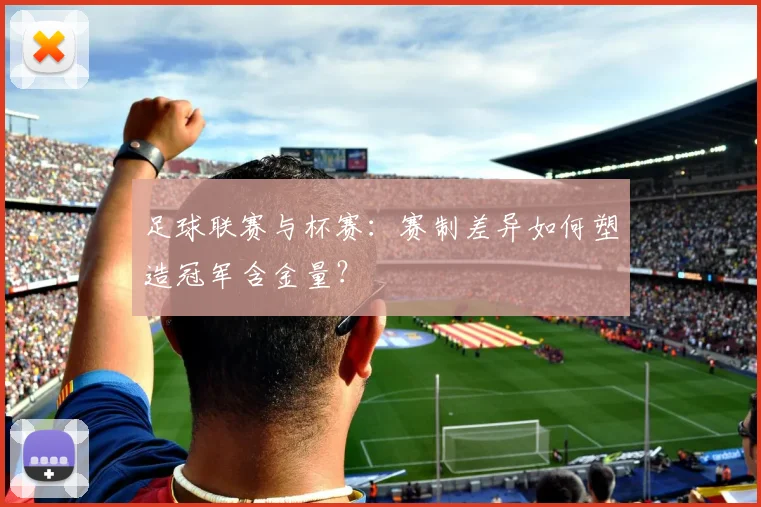 足球联赛与杯赛:赛制差异如何塑造冠军含金量?