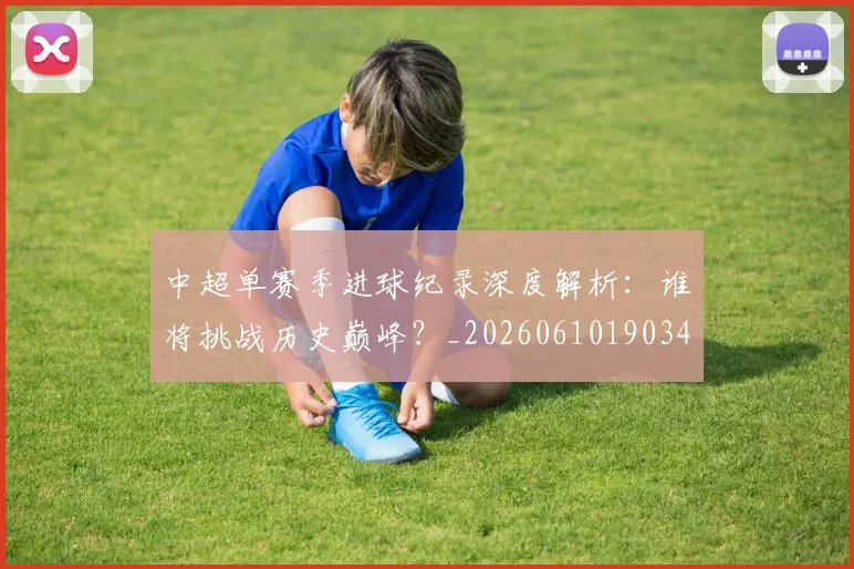 中超单赛季进球纪录深度解析:谁将挑战历史巅峰?_20260610190344